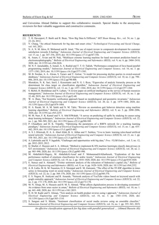 Bulletin of Electr Eng & Inf ISSN: 2302-9285 
An effective classification approach for big data with parallel generalized … (Ahmed Hussein Ali)
3399
and Universitas Ahmad Dahlan to support this collaborative research. Special thanks to the anonymous
reviewers for their valuable suggestions and constructive comments.
REFERENCES
[1] T. H. Davenport, P. Barth and R. Bean, “How Big Data Is Different,” MIT Sloan Manag. Rev., vol. 54, no. 1, pp.
22–24, 2012.
[2] V. Chang, “An ethical framework for big data and smart cities,” Technological Forecasting and Social Change,
vol. 165, 2021.
[3] N. A. N. M. Idros, H. Mohamed and R. Jenal, “The use of expert review in component development for customer
satisfaction towards E-hailing,” Indonesian Journal of Electrical Engineering and Computer Science (IJEECS),
vol. 17, no. 1. pp. 347–356, 2019, doi: 10.11591/ijeecs.v17.i1.pp347-356.
[4] K. Anam, C. Avian and M. Nuh, “Multilayer extreme learning machine for hand movement prediction based on
electroencephalography,” Bulletin of Electrical Engineering and Informatics (BEEI), vol. 9, no. 6. pp. 2404–2410,
2020, doi: 10.11591/eei.v9i6.2626.
[5] M. N. F. Jamaluddin, A. Ismail, A. A. Rashid and T. T. O. Takleh, “Performance comparison of Java based parallel
programming models,” Indonesian Journal of Electrical Engineering and Computer Science, vol. 16, no. 3. pp.
1577–1583, 2019, doi: 10.11591/ijeecs.v16.i3.pp1577-1583.
[6] M. B. Swidan, A. A. Alwan, S. Turaev and Y. Gulzar, “A model for processing skyline queries in crowd-sourced
databases,” Indonesian Journal of Electrical Engineering and Computer Science (IJEECS), vol. 10, no. 2. pp. 798–
806, 2018, doi: 10.11591/ijeecs.v10.i2.pp798-806.
[7] Mustakim, N. K. Sari, Jasril, I. Kusumanto and N. G. I. Reza, “Eigenvalue of analytic hierarchy process as the
determinant for class target on classification algorithm,” Indonesian Journal of Electrical Engineering and
Computer Science (IJEECS), vol. 12, no. 3. pp. 1257–1264, 2018, doi: 10.11591/ijeecs.v12.i3.pp1257-1264.
[8] S. Berhil, H. Benlahmar and N. Labani, “A review paper on artificial intelligence at the service of human resources
management,” Indonesian Journal of Electrical Engineering and Computer Science (IJEECS), vol. 18, no. 1. pp.
32–40, 2019, doi: 10.11591/ijeecs.v18.i1.pp32-40.
[9] W. A. Jbara, “Ear biometric verification approach based on morphological and geometric invariants,” Indonesian
Journal of Electrical Engineering and Computer Science (IJEECS), vol. 20, no. 3. pp. 1479–1484, 2020, doi:
10.11591/ijeecs.v20.i3.pp1479-1484.
[10] H. A. Razak, M. A. M. Saleh and N. M. Tahir, “Review on anomalous gait behavior detection using machine
learning algorithms,” Bulletin of Electrical Engineering and Informatics (BEEI), vol. 9, no. 5. pp. 2090–2096,
2020, doi: 10.11591/eei.v9i5.2255.
[11] M. M. Nasr, F. K. Kamel and Y. S. Abd ElWahab, “A survey on predicting oil spills by studying its causes using
deep learning techniques,” Indonesian Journal of Electrical Engineering and Computer Science (IJEECS), vol. 22,
no. 1. pp. 580–589, 2021, doi: 10.11591/ijeecs.v22.i1.pp580-589.
[12] P. Chaudhury and H. K. Tripathy, “Optimising the parameters of a RBFN network for a teaching learning
paradigm,” Indonesian Journal of Electrical Engineering and Computer Science (IJEECS), vol. 15, no. 1. pp. 435–
442, 2019, doi: 10.11591/ijeecs.v15.i1.pp435-442.
[13] A. S. I. Hilaiwah, H. A. A. Abed Allah, B. A. Abbas and T. Sutikno, “Live to learn: learning rules-based artificial
neural network,” Indonesian Journal of Electrical Engineering and Computer Science (IJEECS), vol. 21, no. 1. pp.
558–565, 2021, doi: 10.11591/ijeecs.v21.i1.pp558-565.
[14] A. Labrinidis and H. V Jagadish, “Challenges and opportunities with big data,” Proc. VLDB Endow., vol. 5, no. 12,
pp. 2032–2033, 2012.
[15] Q. Shallal, Z. Hussien and A. A. Abbood, “Method to implement K-NN machine learningto classify data privacy in
IoT environment,” Indonesian Journal of Electrical Engineering and Computer Science (IJEECS), vol. 20, no. 2.
pp. 985–990, 2020, doi: 10.11591/ijeecs.v20.i2.pp985-990.
[16] M. AbdullahAl-Hagery, M. AbdullahAl-Assaf and F. MohammadAl-Kharboush, “Exploration of the best
performance method of emotions classification for arabic tweets,” Indonesian Journal of Electrical Engineering
and Computer Science (IJEECS), vol. 19, no. 2. pp. 1010–1020, 2020, doi: 10.11591/ijeecs.v19.i2.pp1010-1020.
[17] E. Sutoyo and A. Almaarif, “Twitter sentiment analysis of the relocation of Indonesia’s capital city,” Bulletin of
Electrical Engineering and Informatics (BEEI), vol. 9, no. 4. pp. 1620–1630, 2020, doi: 10.11591/eei.v9i4.2352.
[18] A. R. Lubis, M. K. M. Nasution, O. S. Sitompul and E. M. Zamzami, “The effect of the TF-IDF algorithm in times
series in forecasting word on social media,” Indonesian Journal of Electrical Engineering and Computer Science
(IJEECS), vol. 22, no. 2. pp. 368–376, 2020, doi: 10.11591/ijeecs.v22.i2.pp368-376.
[19] E. S. Negara, R. Andryani and R. Amanda, “Network analysis of YouTube videos based on keyword search with
graph centrality approach,” Indonesian Journal of Electrical Engineering and Computer Science (IJEECS), vol. 22,
no. 2. pp. 172–178, 2020, doi: 10.11591/ijeecs.v22.i2.pp172-178.
[20] M. N. Alraja, M. A. Hussein and H. M. S. Ahmed, “What affects digitalization process in developing economies?
An evidence from smes sector in oman,” Bulletin of Electrical Engineering and Informatics (BEEI), vol. 10, no. 1.
pp. 441–448, 2020, doi: 10.11591/eei.v10i1.2033.
[21] N. H. M. Kadir and S. Aliman, “Text analysis on health product reviews using r approach,” Indonesian Journal of
Electrical Engineering and Computer Science (IJEECS), vol. 18, no. 3. pp. 1303–1310, 2020, doi:
10.11591/ijeecs.v18.i3.pp1303-1310.
[22] S. Sangam and S. Shinde, “Sentiment classification of social media reviews using an ensemble classifier,”
Indonesian Journal of Electrical Engineering and Computer Science (IJEECS), vol. 16, no. 1. pp. 355–363, 2019,
 