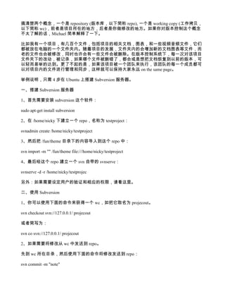 搞清楚两个概念，一个是 repository (版本库，以下简称 repo), 一个是 working copy (工作拷贝，
以下简称 wc)，前者是项目所在的地方，后者是你做修改的地方。如果你对版本控制这个概念
不太了解的话，Michael 简单解释了一下。

比如我有一个项目，有几百个文件，包括项目的相关文档，图表，和一些视频音频文件，它们
都被放在电脑的一个文件夹内。随着项目的发展，文件夹内的会增加新的文档图表等文件，而
老的文件也会被修改，同时也许会有一些文件会被删除。在版本控制系统下，每一次对该项目
文件夹下的改动，被记录，如果哪个文件被删错了，都会或是想把文档恢复到以前的版本，可
以轻而易举的达到。更了不起的是，如果该项目被一个团队来执行，该团队的每一个成员都可
以对项目内的文件进行管理和同步，这样就可以保持大家永远 on the same page。

举例说明，只需 4 步在 Ubuntu 上搭建 Subversion 服务器。

一、搭建 Subversion 服务器

1、首先需要安装 subversion 这个软件：

sudo apt-get install subversion

2、在 /home/nicky 下建立一个 repo，名称为 testproject：

svnadmin create /home/nicky/testproject

3、然后把 /fun/theme 目录下的内容导入到这个 repo 中：

svn import -m "" /fun/theme file:///home/nicky/testproject

4、最后给这个 repo 建立一个 svn 自带的 svnserve：

svnserve -d -r /home/nicky/testprojec

另外：如果需要设定用户的验证和相应的权限，请看这里。

二、使用 Subversion

1、你可以使用下面的命令来获得一个 wc，如把它取名为 projecout。

svn checkout svn://127.0.0.1/ projecout

或者简写为：

svn co svn://127.0.0.1/ projecout

2、如果需要将修改从 wc 中发送到 repo。

先到 wc 所在目录，然后使用下面的命令将修改发送到 repo：

svn commit -m "note"
 