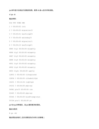 ps 命令显示当前运行进程的快照。使用-A 或-e 显示所有进程。

# ps -A

输出样例：

PID TTY TIME CMD

1 ? 00:00:02 init

2 ? 00:00:02 migration/0

3 ? 00:00:01 ksoftirqd/0

4 ? 00:00:00 watchdog/0

5 ? 00:00:00 migration/1

6 ? 00:00:15 ksoftirqd/1

4885 tty1 00:00:00 mingetty

4886 tty2 00:00:00 mingetty

4887 tty3 00:00:00 mingetty

4888 tty4 00:00:00 mingetty

4891 tty5 00:00:00 mingetty

4892 tty6 00:00:00 mingetty

4893 ttyS1 00:00:00 agetty

12853 ? 00:00:00 cifsoplockd

12854 ? 00:00:00 cifsdnotifyd

14231 ? 00:10:34 lighttpd

14232 ? 00:00:00 php-cgi

54981 pts/0 00:00:00 vim

55465 ? 00:00:00 php-cgi

55546 ? 00:00:00 bind9-snmp-stat

55704 pts/1 00:00:00 ps

ps 与 top 非常相似，但 ps 提供更多的信息。

输出长格式

# ps -Al

输出附加全格式（显示进程在执行时传入的参数）
 