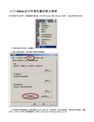 入门-Java 运行环境变量的图文教程
对于使用命令行的用户，需要配置环境变量。对于采用 Eclipse 或者 JBuilder 的用户，则此步骤不是必须的！




 * 在我的电脑上按右键，选择属性

 * 选择上面的[高级]，然后选择下面的[环境变量]




 * 在底部的系统变量里面，查找变量为 JAVA_HOME 的，如果没有，则点击[新建]，在弹出的对话框里，变量
名写入，JAVA_HOME,在变量值里面，填写:C:Program FilesJavajdk1.6.0_04
 
