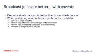 ▪ Executor side broadcast is better than driver side broadcast
▪ When evaluating whether broadcast is better, consider:
▪ Number of cores available
▪ Relative size difference between bigger and smaller tables
▪ Relative size of broadcast tables and available memory
▪ Presence of self joins and outer joins
Broadcast joins are better… with caveats
 