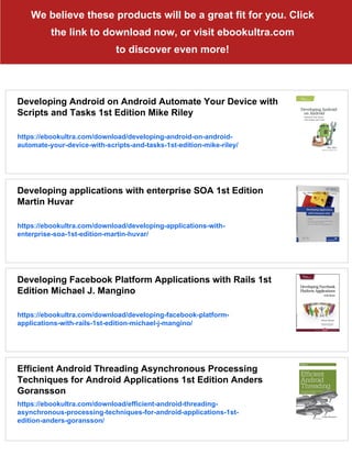We believe these products will be a great fit for you. Click
the link to download now, or visit ebookultra.com
to discover even more!
Developing Android on Android Automate Your Device with
Scripts and Tasks 1st Edition Mike Riley
https://ebookultra.com/download/developing-android-on-android-
automate-your-device-with-scripts-and-tasks-1st-edition-mike-riley/
Developing applications with enterprise SOA 1st Edition
Martin Huvar
https://ebookultra.com/download/developing-applications-with-
enterprise-soa-1st-edition-martin-huvar/
Developing Facebook Platform Applications with Rails 1st
Edition Michael J. Mangino
https://ebookultra.com/download/developing-facebook-platform-
applications-with-rails-1st-edition-michael-j-mangino/
Efficient Android Threading Asynchronous Processing
Techniques for Android Applications 1st Edition Anders
Goransson
https://ebookultra.com/download/efficient-android-threading-
asynchronous-processing-techniques-for-android-applications-1st-
edition-anders-goransson/
 