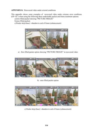 114
APPENDIX K : Recovered video under errored conditions
This appendix shows some examples of recovered video under extreme error conditions
(EP=10-1
) when using the following three undesirable packet and frame treatment options:
a)Zero filled packet showing “PICTURE FREEZE”
b)ones filled packets
c)Packet skip (base) / abandon to end of frame (enhancement)
a) Zero filled packet option showing “PICTURE FREEZE” in recovered video
b) ones filled packet option
c) Packet skip (base) / abandon to end of frame (enhancement)
 