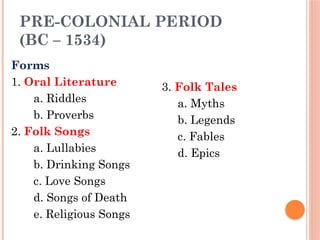 PRE-COLONIAL PERIOD
(BC – 1534)
Forms
1. Oral Literature
a. Riddles
b. Proverbs
2. Folk Songs
a. Lullabies
b. Drinking Songs
c. Love Songs
d. Songs of Death
e. Religious Songs
3. Folk Tales
a. Myths
b. Legends
c. Fables
d. Epics
 