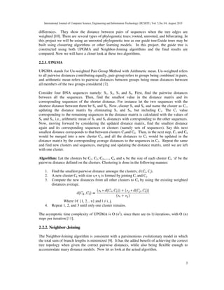 International Journal of Computer Science, Engineering and Information Technology (IJCSEIT), Vol. 5,No.3/4, August 2015
3
differences. They show the distance between pairs of sequences when the tree edges are
weighted [10]. There are several types of phylogenetic trees; rooted, unrooted, and bifurcating. In
this project we will be using an unrooted phylogenetic tree as our guide tree.Guide trees may be
built using clustering algorithms or other learning models. In this project, the guide tree is
constructed using both UPGMA and Neighbor-Joining algorithms and the final results are
compared. Now we will have a closer look at these two algorithms.
2.2.1. UPGMA
UPGMA stands for Un-weighted Pair-Group Method with Arithmetic mean. Un-weighted refers
to all pairwise distances contributing equally, pair-group refers to groups being combined in pairs,
and arithmetic mean refers to pairwise distances between groups being mean distances between
all members of the two groups considered [7].
Consider four DNA sequences namely: S1, S2, S3 and S4. First, find the pairwise distances
between all the sequences. Then, find the smallest value in the distance matrix and its
corresponding sequences of the shorter distance. For instance let the two sequences with the
shortest distance between them be S1 and S2. Now, cluster S1 and S2 and name the cluster as C1,
updating the distance matrix by eliminating S1 and S2, but including C1. The C1 value
corresponding to the remaining sequences in the distance matrix is calculated with the values of
S1 and S2, i.e., arithmetic mean of S1 and S2 distances with corresponding to the other sequences.
Now, moving forward by considering the updated distance matrix, find the smallest distance
again and its corresponding sequences or clusters (namely sets of sequences). Say this next
smallest distance corresponds to that between clusters C3and C4. Then, in the next step, C3 and C4
would be merged into a new cluster C5, and all the distances to C5 would be updated in the
distance matrix by the corresponding average distances to the sequences in C5. Repeat the same
and find new clusters and sequences, merging and updating the distance matrix, until we are left
with one cluster.
Algorithm: Let the clusters be C1, C2, C3,....., Cn and si be the size of each cluster Ci, ‘d' be the
pairwise distance defined on the clusters. Clustering is done in the following manner:
1. Find the smallest pairwise distance amongst the clusters, d (Ci, Cj).
2. A new cluster Ck with size si+ sj is formed by joining Ci and Cj.
3. Compute the new distances from all other clusters to Ck by using the existing weighted
distances average.
Where l € {1, 2... n} and l ≠ i, j.
4. Repeat 1, 2, and 3 until only one cluster remains.
The asymptotic time complexity of UPGMA is O (n2
), since there are (n-1) iterations, with O (n)
steps per iteration [11].
2.2.2. Neighbor-Joining
The Neighbor-Joining algorithm is consistent with a parsimonious evolutionary model in which
the total sum of branch lengths is minimized [9]. It has the added benefit of achieving the correct
tree topology when given the correct pairwise distances, while also being flexible enough to
accommodate many distance models. Now let us look at the actual algorithm.
 