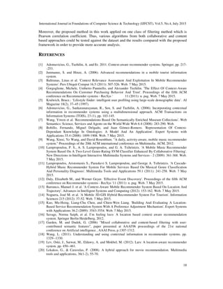 International Journal in Foundations of Computer Science & Technology (IJFCST), Vol.5, No.4, July 2015
18
Moreover, the proposed method in this work applied on one class of filtering method which is
Pearson correlation coefficient. Thus, various algorithms from both collaborative and content
based approaches could be tested against the dataset and the results compared with the proposed
framework in order to provide more accurate analysis.
REFERENCES
[1] Adomavicius, G., Tuzhilin, A. and Er. 2011. Context-aware recommender systems. Springer, pp. 217-
-253.
[2] Junmanee, S. and Hinze, A. (2006). Advanced recommendations in a mobile tourist information
system.
[3] Baltrunas, Linas et al. 'Context Relevance Assessment And Exploitation In Mobile Recommender
Systems'. Pers Ubiquit Comput 16.5 (2011): 507-526. Web. 7 May 2015.
[4] Gorgoglione, Michele, Umberto Panniello, and Alexander Tuzhilin. 'The Effect Of Context-Aware
Recommendations On Customer Purchasing Behavior And Trust'. Proceedings of the fifth ACM
conference on Recommender systems - RecSys ' 11 (2011): n. pag. Web. 7 May 2015.
[5] Krulwich, Bruce.: ‘Lifestyle finder: intelligent user profiling using large-scale demographic data’. AI
Magazine 18(2), 37–45 (1997).
[6] Adomavicius, G., Sankaranarayanan, R., Sen, S. and Tuzhilin, A. (2006). Incorporating contextual
information in recommender systems using a multidimensional approach. ACM Transactions on
Information Systems (TOIS), 23 (1), pp. 103-145.
[7] Wang, Yiwen et al. 'Recommendations Based On Semantically Enriched Museum Collections'. Web
Semantics: Science, Services and Agents on the World Wide Web 6.4 (2008): 283-290. Web.
[8] Bobillo, Fernando, Miguel Delgado, and Juan Gómez-Romero. 'Representation Of Context-
Dependant Knowledge In Ontologies: A Model And An Application'. Expert Systems with
Applications 35.4 (2008): 1899-1908. Web. 7 May 2015.
[9] Wang, Xinxi, Ye Wang, and David Rosenblum. "A daily, activity-aware, mobile music recommender
system." Proceedings of the 20th ACM international conference on Multimedia. ACM, 2012.
[10] Lampropoulou, P. S., A. S. Lampropoulos, and G. A. Tsihrintzis. 'A Mobile Music Recommender
System Based On A Two-Level Genre-Rating SVM Classifier Enhanced By Collaborative Filtering'.
New Directions in Intelligent Interactive Multimedia Systems and Services - 2 (2009): 361-368. Web.
7 May 2015.
[11] Lampropoulos, Aristomenis S., Paraskevi S. Lampropoulou, and George A. Tsihrintzis. 'A Cascade-
Hybrid Music Recommender System For Mobile Services Based On Musical Genre Classification
And Personality Diagnosis'. Multimedia Tools and Applications 59.1 (2011): 241-258. Web. 7 May
2015.
[12] Daly, Elizabeth M., and Werner Geyer. 'Effective Event Discovery'. Proceedings of the fifth ACM
conference on Recommender systems - RecSys '11 (2011): n. pag. Web. 7 May 2015.
[13] Barranco, Manuel J. et al. 'A Context-Aware Mobile Recommender System Based On Location And
Trajectory'. Advances in Intelligent Systems and Computing (2012): 153-162. Web. 7 May 2015.
[14] Noguera, José M. et al. 'A Mobile 3D-GIS Hybrid Recommender System For Tourism'. Information
Sciences 215 (2012): 37-52. Web. 7 May 2015.
[15] Kuo, Mu-Hsing, Liang-Chu Chen, and Chien-Wen Liang. 'Building And Evaluating A Location-
Based Service Recommendation System With A Preference Adjustment Mechanism'. Expert Systems
with Applications 36.2 (2009): 3543-3554. Web. 7 May 2015.
[16] Savage, Norma Saiph, et al. I’m feeling loco: A location based context aware recommendation
system. Springer Berlin Heidelberg, 2012.
[17] Garden, M. and Dudek, G. (2006) "Mixed collaborative and content-based filtering with user-
contributed semantic features", paper presented at AAAI'06 proceedings of the 21st national
conference on Artificial intelligence , AAAI Press, p.1307-1312.
[18] Wang, L. (2011). Understanding and using contextual information in recommender systems. pp.
1329--1330.
[19] Lev, Oski, J., Sarwat, M., Eldawy, A. and Mokbel, M. (2012). Lars: A location-aware recommender
system. pp. 450--461.
[20] Lekakos, G., & Caravelas, P. (2008). A hybrid approach for movie recommendation. Multimedia
tools and applications, 36(1-2), 55-70.
 