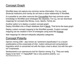 Concept Graph
WordNet does not capture any common sense information. For e.g. bank
(financial institution) and money do not have a close relationship in WordNet.
It is possible to use other resource like ConceptNet that map common sense
knowledge to WordNet (and ontologies like dbpedia). For e.g. we can download
mappings for concepts like Money, Love, Sports, Family etc.
Another option is to deploy a custom concept graph:
Deploy WordNet onto a Graph database that is Neo4j. That forms the base graph.
Deploy custom concept mapping to the WordNet synsets. Custom concept
mapping can be created in form of ontologies using tools like Protege
Add mappings for relevant wikipedia (dbpedia) categories
Concept Polarity
Opinion mining (OM – also known as “sentiment classification”) is a recent
subdiscipline at the crossroads of infor- mation retrieval and computational
linguistics which is concerned not with the topic a text is about, but with the opin-
ion it expresses.
Sentiwordnet is an opensource tool for Opinion mining. E.g. “They are really
happy to be here” => happy#a#1 has a very positive polarity. Refer :
http://sentiwordnet.isti.cnr.it
 