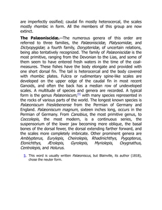 are imperfectly ossified; caudal fin mostly heterocercal, the scales
mostly rhombic in form. All the members of this group are now
extinct.
The Palæoniscidæ.—The numerous genera of this order are
referred to three families, the Palæoniscidæ, Platysomidæ, and
Dictyopygidæ; a fourth family, Dorypteridæ, of uncertain relations,
being also tentatively recognized. The family of Palæoniscidæ is the
most primitive, ranging from the Devonian to the Lias, and some of
them seem to have entered fresh waters in the time of the coal-
measures. These fishes have the body elongate and provided with
one short dorsal fin. The tail is heterocercal and the body covered
with rhombic plates. Fulcra or rudimentary spine-like scales are
developed on the upper edge of the caudal fin in most recent
Ganoids, and often the back has a median row of undeveloped
scales. A multitude of species and genera are recorded. A typical
form is the genus Palæoniscum,[5]
with many species represented in
the rocks of various parts of the world. The longest known species is
Palæoniscum frieslebenense from the Permian of Germany and
England. Palæoniscum magnum, sixteen inches long, occurs in the
Permian of Germany. From Canobius, the most primitive genus, to
Coccolepis, the most modern, is a continuous series, the
suspensorium of the lower jaw becoming more oblique, the basal
bones of the dorsal fewer, the dorsal extending farther forward, and
the scales more completely imbricate. Other prominent genera are
Amblypterus, Eurylepis, Cheirolepis, Rhadinichthys, Pygopterus,
Elonichthys, Ærolepis, Gyrolepis, Myriolepis, Oxygnathus,
Centrolepis, and Holurus.
5. This word is usually written Palæoniscus, but Blainville, its author (1818),
chose the neuter form.
 