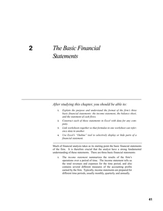 41
CHAPTER 2 The Basic Financial
Statements
Much of financial analysis takes as its starting point the basic financial statements
of the firm. It is therefore crucial that the analyst have a strong fundamental
understanding of these statements. There are three basic financial statements:
1. The income statement summarizes the results of the firm’s
operations over a period of time. The income statement tells us
the total revenues and expenses for the time period, and also
contains several different measures of the accounting profits
earned by the firm. Typically, income statements are prepared for
different time periods, usually monthly, quarterly, and annually.
After studying this chapter, you should be able to:
1. Explain the purpose and understand the format of the firm’s three
basic financial statements: the income statement, the balance sheet,
and the statement of cash flows.
2. Construct each of these statements in Excel with data for any com-
pany.
3. Link worksheets together so that formulas in one worksheet can refer-
ence data in another.
4. Use Excel’s “Outline” tool to selectively display or hide parts of a
financial statement.
2
41
 