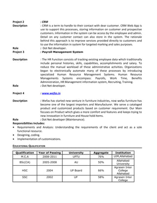 Project 2 : CRM
Description : CRM is a term to handle to their contact with dear customer. CRM Web App is
use to support this processes, storing information on customer and prospective
customers. Information in the system can be access by the employee and admin.
Detail on any customer contact can also store in the system. The rationale
behind this approach is to improve services provided directly to customers and
to use the information in system for targeted marking and sales purposes.
Role : Dot Net developer.
Project 3 : Payroll Management System
Description : The HR Function consists of tracking existing employee data which traditionally
include personal histories, skills, capabilities, accomplishments and salary. To
reduce the manual workload of these administrative activities. Organizations
began to electronically automate many of these processes by introducing
specialized Human Resource Management Systems. Human Resource
Managements Systems encompass: Payrolls, Work Time, Benefits
Administration, HR Management information system, Recruiting, Training.
Role : Dot Net developer.
Project 4 : www.wefas.in
Description : Wefas has started new venture in furniture industries, now wefas furniture has
become one of the largest importers and Manufacturer. We serve a cataloged
product and customized products based on customer requirement. Our Main
focuses on Product which gives a more comfort and features and keeps trying to
new innovation in furniture and House hold Items.
Role : Dot Net developer (Maintenance).
Responsibilities Includes:
• Requirements and Analysis: Understanding the requirements of the client and act as a sole
functional resource.
• Designing, coding.
• Implementation of customizations.
EDUCATIONAL QUALIFICATION
Qualification Year of Passing University Aggregate Institution
M.C.A 2008-2011 UPTU 76% UIM,Allahabad
BSc(CA) 2005-2008 AU 50%
Allahabad
University
HSC 2004 UP Board 66%
Agrasen Inter
College
Allahabad
SSC 2002 UP 58% Agrasen Inter
College
 