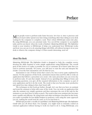 Chapter = Date: Feb 18, 2011 Time: 11:49 am
Preface
Most people want to perform tasks faster because, let’s face it, time is precious and
you’d much rather spend your time doing something other than sitting at your desk
waiting for the computer to complete a task. That’s where IDEAScript comes into play.
By using IDEAScript, you can automate tasks. You can tell the computer to accomplish
tasks and let you know when the work is finished. Mastering IDEAScript: The Definitive
Guide is your window to IDEAScript. It helps you understand how IDEAScript works
and how you can use it to do amazing things with IDEA, all without having to sit at your
desk to observe the computer doing it. If that sounds interesting, read on!
About This Book
Mastering IDEAScript: The Definitive Guide is designed to help the complete novice
develop the skills required to write simple applications using IDEAScript. The overall
goal of this book is to make it possible for you to automate all of those tasks that you
used to perform manually. Of course, you still have to start the task and interpret the
results—even the best automation can’t do that for you.
Automation is one of those terms that’s used a lot, but is never quite explained by
anyone. For the purposes of this book, automation means that you’ll be able to write an
application that follows a procedure you create—the same procedure you use every day
to perform tasks. It’s just that simple. Instead of you spending time filling in forms and
answering questions, you give all the required information to the computer as part of
your application and let it do the work. The result is that you become more productive
and spend less time sitting in that chair bored stiff.
The techniques in this book go further, though. Let’s say that you have an assistant
and want the assistant to help with some of the work. You can write an application that
asks the assistant very simple questions and then automates the rest of the task for the
assistant so you don’t have to help as much. The result is that your assistant also becomes
more capable and efficient. By using forms and other techniques described in this book,
you make it possible for less-skilled helpers to perform a task using the same approach
you do, making the result look the same as if you had done it.
IDEAScript provides a wealth of capabilities and Mastering IDEAScript: The Definitive
Guide tells you all about them. For example, you might want to remotely control an
external application without having to work too hard to do it. Using IDEAScript, you
xi
 