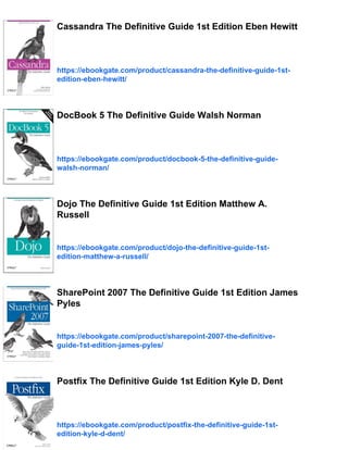 Cassandra The Definitive Guide 1st Edition Eben Hewitt
https://ebookgate.com/product/cassandra-the-definitive-guide-1st-
edition-eben-hewitt/
DocBook 5 The Definitive Guide Walsh Norman
https://ebookgate.com/product/docbook-5-the-definitive-guide-
walsh-norman/
Dojo The Definitive Guide 1st Edition Matthew A.
Russell
https://ebookgate.com/product/dojo-the-definitive-guide-1st-
edition-matthew-a-russell/
SharePoint 2007 The Definitive Guide 1st Edition James
Pyles
https://ebookgate.com/product/sharepoint-2007-the-definitive-
guide-1st-edition-james-pyles/
Postfix The Definitive Guide 1st Edition Kyle D. Dent
https://ebookgate.com/product/postfix-the-definitive-guide-1st-
edition-kyle-d-dent/
 