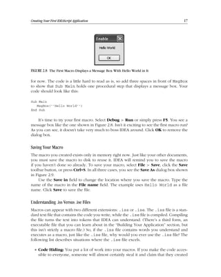 Chapter = c02 Date: Feb 17, 2011 Time: 10:28 am
Creating Your First IDEAScript Application 17
FIGURE 2.8 The First Macro Displays a Message Box With Hello World in It
for now. The code is a little hard to read as is, so add three spaces in front of MsgBox
to show that Sub Main holds one procedural step that displays a message box. Your
code should look like this:
Sub Main
MsgBox(‘‘Hello World‘‘)
End Sub
It’s time to try your first macro. Select Debug  Run or simply press F5. You see a
message box like the one shown in Figure 2.8. Isn’t it exciting to see the first macro run?
As you can see, it doesn’t take very much to boss IDEA around. Click OK to remove the
dialog box.
Saving Your Macro
The macro you created exists only in memory right now. Just like your other documents,
you must save the macro to disk to reuse it. IDEA will remind you to save the macro
if you haven’t done so already. To save your macro, select File  Save, click the Save
toolbar button, or press Ctrl+S. In all three cases, you see the Save As dialog box shown
in Figure 2.9.
Use the Save in field to change the location where you save the macro. Type the
name of the macro in the File name field. The example uses Hello World as a file
name. Click Save to save the file.
Understanding .iss Versus .ise Files
Macros can appear with two different extensions: .iss or .ise. The .iss file is a stan-
dard text file that contains the code you write, while the .ise file is compiled. Compiling
the file turns the text into tokens that IDEA can understand. (There’s a third form, an
executable file that you can learn about in the “Building Your Application” section, but
this isn’t strictly a macro file.) So, if the .iss file contains words you understand and
executes as a macro, just like the .ise file, why would you ever use the .iss file? The
following list describes situations where the .ise file excels.
■ Code Hiding: You put a lot of work into your macros. If you make the code acces-
sible to everyone, someone will almost certainly steal it and claim that they created
 