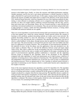 International Journal in Foundations of Computer Science & Technology (IJFCST) Vol.5, No.6, November 2015
26
neurons in the hidden layer. Finally, we chose the structure with higher-performance topology.
Another parameter used by the user to get utmost performance is transfer functions in order to
apply a threshold for each neural network layer. In this paper, tensing transfer function has been
used for the neurons of hidden and output layers to improve the efficiency of the neural network
[10]. Artificial Neural Networks, which are regarded to be one of the important methods for data-
mining, is more efficient in estimating software cost in comparison with other methods. Neural
networks are able to be taught without combining extracted knowledge with the rules, process
them and extract their core knowledge. Hence, the use of neural networks is more efficient and
useful than conventional methods for cost estimation. They also provide better and powerful tools
to help managers to analyze, model and find relationships between resources, of doing which
COCOMO and statistical methods are not capable.
There are several algorithms in neural network learning field; post-transmission algorithm is one
of the most popular ones, which has various functions. Neural network utilizes the concept of
learning to solve problems; gradient descending methods are widely used to train networks. By
gradient descending method we mean the altercations of weight according to network error
derivatives in a way that network error is minimized. This algorithm has two phases, the first of
which is called feedback. In this phase, through neurons data are applied first from hidden layers
into outer layer. The processed data is conveyed from previous layers into next hidden and outer
layers by application on transfer functions. The second phase of post-transmission algorithm is
the reduction of errors. In the first phase, once the application is due and calculation over, the
actual output is obtained. Then, we will find the difference between actual and target output
values of test. This value is called error. In the second phase, the error is run backward so that the
communications which are the same as weights can be updated. In this paper, considering the top
speed of post-transmission algorithm gradient combination is measured, and the supporting
decision system is designed by this algorithm. Some of the advantages of this algorithm
compared with other algorithms of search and minimization are its high accuracy, reduction of
repetitions in learning process, hence reduction of learning time. This algorithm is fully automatic
and independent of the parameters definition user. It prevents any waste of time in computational
and learning processes. From an optimal point of view, learning in artificial neural network is
equivalent to minimizing an error function, which is a multivariate function and is dependent on
the weights of network.
Some of the most important decision tree algorithms can be C4.5 algorithm [11]. The algorithm
uses an entropy-based criterion. It also uses pruning technique for removing extra branches. The
process of training and testing is usually continued till all the groups are purified; namely, all the
samples are placed in a category when the tree stops growing. The algorithm chooses a quality for
each given item with regard to irregularities of each of them. After choosing the best quality, the
qualities lacking value are allocated with values on the part of those that provide the data and the
algorithm is continued. The choice of which quality should be in the stem depends on the GAIN
of every feature. For calculating GAIN formula (1) is used:
)()(),(
)(
v
Avaluesv
v
SEntropy
S
S
sEntropyASGain ∑∈
−=
(1)
Where Values (A) is a collection of all the features of A and SVis subset of S for which A has V.
Entropy defines the purity (disorder or lack of purity) of a set of examples. If the S set consists of
 
