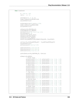 Ring Documentation, Release 1.5.3
func drawScene
w = 800 h = 600
ratio = w / h
glViewport(0, 0, w, h)
glMatrixMode(GL_PROJECTION)
glLoadIdentity()
gluPerspective(45,ratio,1,100)
glMatrixMode(GL_MODELVIEW)
glLoadIdentity()
glEnable(GL_TEXTURE_2D)
glShadeModel(GL_SMOOTH)
glClearColor(0.0, 0.0, 0.0, 0.5)
glClearDepth(1.0)
glEnable(GL_DEPTH_TEST)
glEnable(GL_CULL_FACE)
glDepthFunc(GL_LEQUAL)
glHint(GL_PERSPECTIVE_CORRECTION_HINT, GL_NICEST)
glClear(GL_COLOR_BUFFER_BIT | GL_DEPTH_BUFFER_BIT)
glLoadIdentity()
glTranslatef(0.0,0.0,-5.0)
glRotatef(xrot,1.0,0.0,0.0)
glRotatef(yrot,0.0,1.0,0.0)
glRotatef(zrot,0.0,0.0,1.0)
glBindTexture(GL_TEXTURE_2D, texture)
glBegin(GL_QUADS)
// Front Face
glTexCoord2f(0.0, 0.0) glVertex3f(-1.0, -1.0, 1.0)
glTexCoord2f(1.0, 0.0) glVertex3f( 1.0, -1.0, 1.0)
glTexCoord2f(1.0, 1.0) glVertex3f( 1.0, 1.0, 1.0)
glTexCoord2f(0.0, 1.0) glVertex3f(-1.0, 1.0, 1.0)
// Back Face
glTexCoord2f(1.0, 0.0) glVertex3f(-1.0, -1.0, -1.0)
glTexCoord2f(1.0, 1.0) glVertex3f(-1.0, 1.0, -1.0)
glTexCoord2f(0.0, 1.0) glVertex3f( 1.0, 1.0, -1.0)
glTexCoord2f(0.0, 0.0) glVertex3f( 1.0, -1.0, -1.0)
// Top Face
glTexCoord2f(0.0, 1.0) glVertex3f(-1.0, 1.0, -1.0)
glTexCoord2f(0.0, 0.0) glVertex3f(-1.0, 1.0, 1.0)
glTexCoord2f(1.0, 0.0) glVertex3f( 1.0, 1.0, 1.0)
glTexCoord2f(1.0, 1.0) glVertex3f( 1.0, 1.0, -1.0)
// Bottom Face
glTexCoord2f(1.0, 1.0) glVertex3f(-1.0, -1.0, -1.0)
glTexCoord2f(0.0, 1.0) glVertex3f( 1.0, -1.0, -1.0)
glTexCoord2f(0.0, 0.0) glVertex3f( 1.0, -1.0, 1.0)
glTexCoord2f(1.0, 0.0) glVertex3f(-1.0, -1.0, 1.0)
// Right face
glTexCoord2f(1.0, 0.0) glVertex3f( 1.0, -1.0, -1.0)
glTexCoord2f(1.0, 1.0) glVertex3f( 1.0, 1.0, -1.0)
glTexCoord2f(0.0, 1.0) glVertex3f( 1.0, 1.0, 1.0)
glTexCoord2f(0.0, 0.0) glVertex3f( 1.0, -1.0, 1.0)
55.1. 3D Cube and Texture 549
 