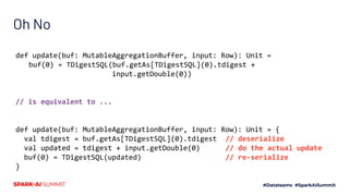 Oh No
def update(buf: MutableAggregationBuffer, input: Row): Unit =
buf(0) = TDigestSQL(buf.getAs[TDigestSQL](0).tdigest +
input.getDouble(0))
// is equivalent to ...
def update(buf: MutableAggregationBuffer, input: Row): Unit = {
val tdigest = buf.getAs[TDigestSQL](0).tdigest // deserialize
val updated = tdigest + input.getDouble(0) // do the actual update
buf(0) = TDigestSQL(updated) // re-serialize
}
 