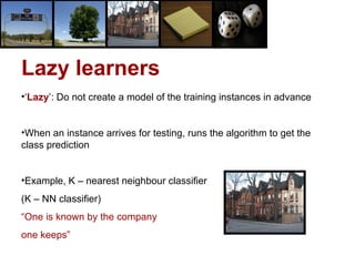 Lazy learners
•‘Lazy’: Do not create a model of the training instances in advance
•When an instance arrives for testing, runs the algorithm to get the
class prediction
•Example, K – nearest neighbour classifier
(K – NN classifier)
“One is known by the company
one keeps”
 