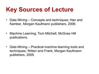 Key Sources of Lecture
• Data Mining – Concepts and techniques; Han and
Kamber, Morgan Kaufmann publishers, 2006.
• Machine Learning; Tom Mitchell, McGraw Hill
publications.
• Data Mining – Practical machine learning tools and
techniques; Witten and Frank, Morgan Kaufmann
publishers, 2005.
 