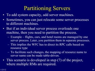 14
Partitioning Servers
• To add system capacity, add server machines.
• Sometimes, you can just relocate some server processes
to different machines.
• But if an individual server process overloads one
machine, then you need to partition the process.
– Example – flights, cars, and hotel rooms are managed by one
server process. Later, you partition them in separate processes.
– This implies the WFC has to direct its RPC calls based on
resource type
– To facilitate such changes, the mapping of resource name to
server name can be made table-driven.
• This scenario is developed in step (7) of the project,
where multiple RMs are required.
1/25/12
 