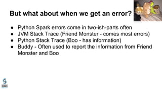 But what about when we get an error?
● Python Spark errors come in two-ish-parts often
● JVM Stack Trace (Friend Monster - comes most errors)
● Python Stack Trace (Boo - has information)
● Buddy - Often used to report the information from Friend
Monster and Boo
 