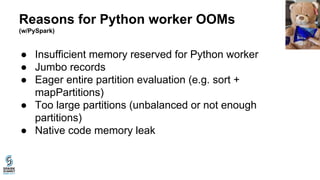 Reasons for Python worker OOMs
(w/PySpark)
● Insufficient memory reserved for Python worker
● Jumbo records
● Eager entire partition evaluation (e.g. sort +
mapPartitions)
● Too large partitions (unbalanced or not enough
partitions)
● Native code memory leak
 