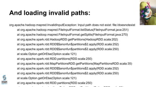 And loading invalid paths:
org.apache.hadoop.mapred.InvalidInputException: Input path does not exist: file:/doesnotexist
at org.apache.hadoop.mapred.FileInputFormat.listStatus(FileInputFormat.java:251)
at org.apache.hadoop.mapred.FileInputFormat.getSplits(FileInputFormat.java:270)
at org.apache.spark.rdd.HadoopRDD.getPartitions(HadoopRDD.scala:202)
at org.apache.spark.rdd.RDD$$anonfun$partitions$2.apply(RDD.scala:252)
at org.apache.spark.rdd.RDD$$anonfun$partitions$2.apply(RDD.scala:250)
at scala.Option.getOrElse(Option.scala:121)
at org.apache.spark.rdd.RDD.partitions(RDD.scala:250)
at org.apache.spark.rdd.MapPartitionsRDD.getPartitions(MapPartitionsRDD.scala:35)
at org.apache.spark.rdd.RDD$$anonfun$partitions$2.apply(RDD.scala:252)
at org.apache.spark.rdd.RDD$$anonfun$partitions$2.apply(RDD.scala:250)
at scala.Option.getOrElse(Option.scala:121)
at org.apache.spark.rdd.RDD.partitions(RDD.scala:250)
 