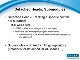 Detached Heads, Submodules
• Detached Head – Tracking a specific commit,
not a branch!
– If git was a book:
• HEAD is where your finger is (current spot)
• Branches are where you put your bookmarks
– If you close the book without a bookmark on that page, you
lose your spot!
• Submodules – Shared ‘child’ git repository
(notorious for detached HEAD issues…)
 
