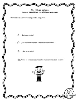 14. Dilo sin palabras
Página 60 del Libro de Múltiples Lenguajes
Instrucciones: Contesta las siguientes preguntas.
¿Qué es la mímica?
¿Qué es un mimo?
¿Qué podemos expresar a través de la pantomima?
¿Quién es considerado uno de los mejores mimos de la historia?
 