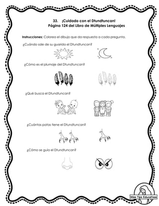 33. ¡Cuidado con el Dtundtuncan!
Página 124 del Libro de Múltiples Lenguajes
Instrucciones: Colorea el dibujo que da respuesta a cada pregunta.
¿Cuándo sale de su guarida el Dtundtuncan?
¿Cómo es el plumaje del Dtundtuncan?
¿Qué busca el Dtundtuncan?
¿Cuántas patas tiene el Dtundtuncan?
¿Cómo se guía el Dtundtuncan?
 