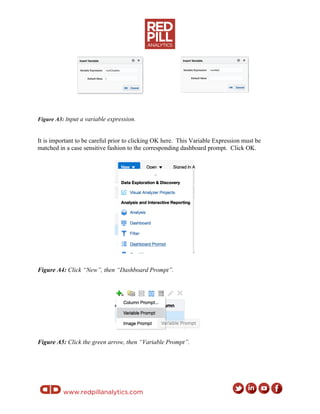 www.redpillanalytics.com
Figure A3: Input a variable expression.
It is important to be careful prior to clicking OK here. This Variable Expression must be
matched in a case sensitive fashion to the corresponding dashboard prompt. Click OK.
Figure A4: Click “New”, then “Dashboard Prompt”.
Figure A5: Click the green arrow, then “Variable Prompt”.
 