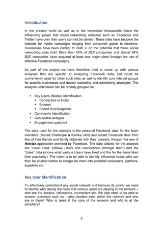 3
Introduction	
  
In the present world as well as in the immediate foreseeable future the
influencing power that social networking websites such as Facebook and
Twitter have over their users can not be denied. These sites have become the
hotbeds for media campaigns ranging from consumer goods to elections.
Businesses have been prompt to cash in on the potential that these social
networking sites hold. More than 42% of B2B companies and almost 64%
B2C companies have acquired at least one major client through the use of
effective Facebook campaigns.
As part of this project we have therefore tried to come up with various
analyses that are specific to analyzing Facebook data, but could be
conveniently used for other such sites as well to identify core interest groups
for specific businesses and devise marketing and advertising strategies. The
analysis undertaken can be broadly grouped as:
• Key Users (Nodes) identification
§ Connectors or Hubs
§ Brokers
§ Speed of propagation
• Community Identification
• Geo-spatial analysis
• Engagement quadrant
The data used for the analysis is the personal Facebook data for the team
members (Kanad Chatterjee & Kanika Jain) and added Facebook data from
few of their friends and family obtained with their consent, through the use of
Netvizz application provided by Facebook. The data utilized for the analysis
are “Basic Data” (shows Users and connections amongst them) and the
“Likes” data (shows what various Users have liked and the for the items liked
their popularity). The intent is to be able to identify influential nodes who can
then be studied further to categorize them into potential consumers, partners,
suppliers etc.
Key	
  User	
  Identification	
  
To effectively understand any social network and harness its power we need
to identify who clearly the roles that various users are playing in the network –
who are the leaders, influencers, connectors etc. We also need to be able to
answer questions such as - what clusters exist within the network and who
are in them? Who is (are) at the core of the network and who is at the
periphery?
 