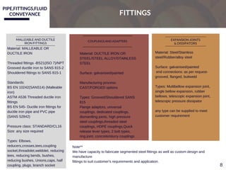 PIPE,FITTINGS,FLUID
CONVEYANCE FITTINGS
MALLEABLE AND DUCTILE
IRON FITTINGS
Material: MALLEABLE OR
DUCTILE IRON
Threaded fittings ­BS21(ISO 7)/NPT
Grooved ductile iron to SANS 815­2
Shouldered fittings to SANS 815­1
Standards:
BS EN 10242(SANS14) (Malleable
iron)
ASTM A536 Threaded ductile iron
fittings
BS EN 545­ Ductile iron fittings for
ductile iron pipe and PVC pipe
(SANS 52842)
Pressure class: STANDARD/CL16
Size: any size required
Types: Elbows,
reducers,crosses,tees,coupling
socket,threadolet,weldolet, reducing
tees, reducing bends, bushes,
reducing bushes, Unions,caps, half
coupling, plugs, branch socket 
COUPLINGS AND ADAPTERS EXPANSION JOINTS
& DISSIPATORS
Material: DUCTILE IRON OR
STEEL/STEEL ALLOY/STAINLESS
STEEL
Surface: galvanised/painted
Manufacturing process:
CAST/FORGED options
Types: Grooved/Shouldered SANS
815
Flange adaptors, universal
couplings, dedicated couplings,
dismantling joints, high pressure
steel couplings,threaded steel
couplings, HDPE couplings,Quick
release lever types, 2 bolt types,
ring joint, concrete/slurry couplings
Material: Steel/Stainless
steel/Rubber/alloy steel
Surface: galvanised/painted
 end connections: as per request­
grooved, flanged, buttweld
Types: Mulitbellow expansion joint,
single bellow expansion, rubber
bellows, telescopic expansion joint,
telescopic pressure dissipator
any type can be supplied to meet
customer requirement
Note** 
We have capacity to fabricate segmented steel fittings as well as custom design and
manufacture
fittings to suit customer's requirements and application.
8
 