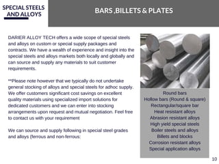 SPECIAL STEELS
AND ALLOYS
BARS ,BILLETS & PLATES
DARIER ALLOY TECH offers a wide scope of special steels
and alloys on custom or special supply packages and
contracts. We have a wealth of experience and insight into the
special steels and alloys markets both locally and globally and
can source and supply any materials to suit customer
requirements.
**Please note however that we typically do not undertake
general stocking of alloys and special steels for adhoc supply.
We offer customers significant cost savings on excellent
quality materials using specialized import solutions for
dedicated customers and we can enter into stocking
arrangements upon request and mutual negotiation. Feel free
to contact us with your requirement
We can source and supply following in special steel grades
and alloys (ferrous and non­ferrous:
Round bars
Hollow bars (Round & square)
Rectangular/square bar
Heat resistant alloys
Abrasion resistant alloys
High yield special steels
Boiler steels and alloys
Billets and blocks
Corrosion resistant alloys
Special application alloys
10
 
