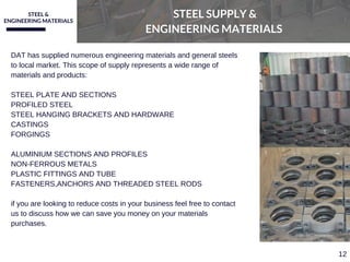 STEEL &
ENGINEERING MATERIALS
STEEL SUPPLY &
ENGINEERING MATERIALS
DAT has supplied numerous engineering materials and general steels
to local market. This scope of supply represents a wide range of
materials and products:
STEEL PLATE AND SECTIONS
PROFILED STEEL 
STEEL HANGING BRACKETS AND HARDWARE
CASTINGS
FORGINGS
ALUMINIUM SECTIONS AND PROFILES
NON­FERROUS METALS 
PLASTIC FITTINGS AND TUBE
FASTENERS,ANCHORS AND THREADED STEEL RODS
if you are looking to reduce costs in your business feel free to contact
us to discuss how we can save you money on your materials
purchases.
12
 