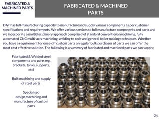 FABRICATED &
MACHINED PARTS FABRICATED & MACHINED
PARTS
DAT has full manufacturing capacity to manufacture and supply various components as per customer
specifications and requirements. We offer various services to full manufacture components and parts and
we incorporate a multidisciplinary approach comprised of standard conventional machining, fully
automated CNC multi-axis machining, welding to code and general boiler making techniques. Whether
you have a requirement for once-off custom parts or regular bulk purchases of parts we can offer the
most cost effective solution. The following is a summary of fabricated and machined parts we can supply:
Fabricated & Welded steel
components and parts (eg.
brackets, tanks, supports,
etc)
Bulk machining and supply
of steel parts
Specialised
design,machining and
manufacture of custom
parts
24
 