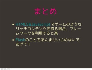 まとめ
• HTML5&JavaScriptでゲームのような
リッチコンテンツを作る場合、フレー
ムワークを利用すると楽
• Flashのことをあんまりいじめないで
あげて！
13年7月5日金曜日
 