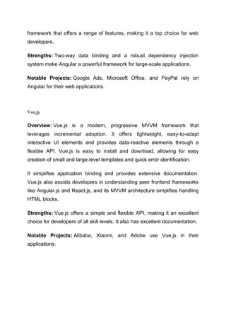 framework that offers a range of features, making it a top choice for web
developers.
Strengths: Two-way data binding and a robust dependency injection
system make Angular a powerful framework for large-scale applications.
Notable Projects: Google Ads, Microsoft Office, and PayPal rely on
Angular for their web applications.
Vue.js
Overview: Vue.js is a modern, progressive MVVM framework that
leverages incremental adoption. It offers lightweight, easy-to-adapt
interactive UI elements and provides data-reactive elements through a
flexible API. Vue.js is easy to install and download, allowing for easy
creation of small and large-level templates and quick error identification.
It simplifies application binding and provides extensive documentation.
Vue.js also assists developers in understanding peer frontend frameworks
like Angular.js and React.js, and its MVVM architecture simplifies handling
HTML blocks.
Strengths: Vue.js offers a simple and flexible API, making it an excellent
choice for developers of all skill levels. It also has excellent documentation.
Notable Projects: Alibaba, Xiaomi, and Adobe use Vue.js in their
applications.
 