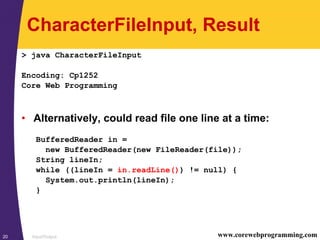 Input/Output20 www.corewebprogramming.com
CharacterFileInput, Result
> java CharacterFileInput
Encoding: Cp1252
Core Web Programming
• Alternatively, could read file one line at a time:
BufferedReader in =
new BufferedReader(new FileReader(file));
String lineIn;
while ((lineIn = in.readLine()) != null) {
System.out.println(lineIn);
}
 