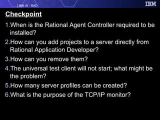 Checkpoint When is the Rational Agent Controller required to be installed? How can you add projects to a server directly from Rational Application Developer? How can you remove them? The universal test client will not start; what might be the problem?  How many server profiles can be created? What is the purpose of the TCP/IP monitor? 