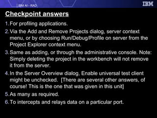Checkpoint answers For profiling applications. Via the Add and Remove Projects dialog, server context menu, or by choosing Run/Debug/Profile on server from the Project Explorer context menu. Same as adding, or through the administrative console. Note: Simply deleting the project in the workbench will not remove it from the server. In the Server Overview dialog, Enable universal test client might be unchecked.  [There are several other answers, of course! This is the one that was given in this unit] As many as required. To intercepts and relays data on a particular port. 