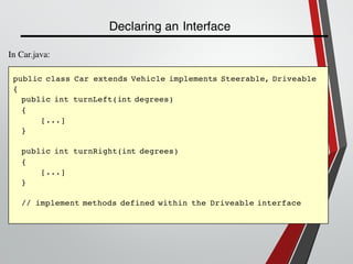 Declaring an Interface
public class Car extends Vehicle implements Steerable, Driveable
{
public int turnLeft(int degrees)
{
[...]
}
public int turnRight(int degrees)
{
[...]
}
// implement methods defined within the Driveable interface
In Car.java:
 