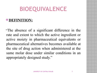 3
BIOEQUIVALENCE
 DEFINITION:
“The absence of a significant difference in the
rate and extent to which the active ingredient or
active moiety in pharmaceutical equivalents or
pharmaceutical alternatives becomes available at
the site of drug action when administered at the
same molar dose under similar conditions in an
appropriately designed study.”
UNIVERSITY OF CENTRAL PUNJAB
 