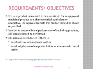 8
REQUIREMENTS/ OBJECTIVES
 If a new product is intended to be a substitute for an approved
medicinal product as a pharmaceutical equivalent or
alternative, the equivalence with this product should be shown
or justified.
 In order to ensure clinical performance of such drug products,
BE studies should be performed.
 BE studies are conducted if there is:
 A risk of Bio-inequivalence and/ or
 A risk of pharmacotherapeutic failure or diminished clinical
safety.
 http://www.slideshare.net/sujitpatel11/bioequivalence-studies?
UNIVERSITY OF CENTRAL PUNJAB
 