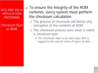 Department of Computer Science and Information Engineering
National Cheng Kung University, TAIWAN 47
HANEL
BCD AND ASCII
APPLICATION
PROGRAMS
Checksum Byte
in ROM
To ensure the integrity of the ROM
contents, every system must perform
the checksum calculation
The process of checksum will detect any
corruption of the contents of ROM
The checksum process uses what is called
a checksum byte
The checksum byte is an extra byte that is
tagged to the end of series of bytes of data
 