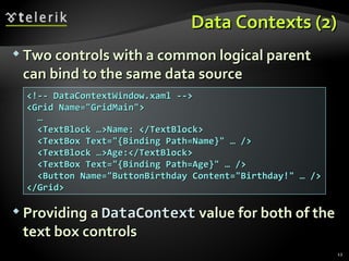 Data Contexts (2) Two controls with a common logical parent can bind to the same data source Providing a  DataContext  value for both of the text box controls <!-- DataContextWindow.xaml --> <Grid Name=&quot;GridMain&quot;> … <TextBlock …>Name: </TextBlock> <TextBox Text=&quot;{Binding Path=Name}&quot; … /> <TextBlock …>Age:</TextBlock> <TextBox Text=&quot;{Binding Path=Age}&quot; … /> <Button Name=&quot;ButtonBirthday Content=&quot;Birthday!&quot; … /> </Grid> 