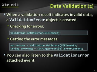 Data Validation (2) When a validation result indicates invalid data, a  ValidationError  object is created Checking for errors: Getting the error messages: You can also listen to the  ValidationError  attached event Validation.GetHasError(UIElement) var errors = Validation.GetErrors(UIElement); string errorMsg = (string)errors[0].ErrorContent; 