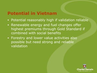 Potential in Vietnam Potential reasonably high if validation reliable Renewable energy and fuel changes offer highest premiums through Gold Standard if combined with social benefits Forestry and lower value activities also possible but need strong and reliable validation 