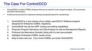 The Case For Control/DCD
27
• Control/DCD is a batch COBOL Analyzer that can be used for multi- program analysis, JCL processing
and Data Field analysis.
• A tried and true product for regression testing and going forward for maintenance.
1. Control/DCD is a new version of our widely used DCD IV Software program
designed for Enterprise COBOL migrations.
2. Control/DCD has all new ISPF viewing and editing capabilities.
3. Produces Program Narratives and Data Analysis as well as Management Reports.
4. Produces the Alternative Compile Listing with it’s own pre-compiler.
5. Highlights Enterprise COBOL syntax errors.
6. Easy to learn and use. If you know COBOL you know Control/DCD.
 