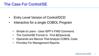 The Case For Control/SE
28
• Entry Level Version of Control/DCD
• Interactive for a single COBOL Program
• Simple to Learn - Uses ISPF’s FIND Command.
• The Control/SE Format is: Find &[Operand].
• Operands are Macros That Analyze COBOL Code.
• Provides For Management Reports.
 