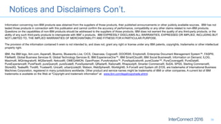 Notices and Disclaimers Con’t.
36
Information concerning non-IBM products was obtained from the suppliers of those products, their published announcements or other publicly available sources. IBM has not
tested those products in connection with this publication and cannot confirm the accuracy of performance, compatibility or any other claims related to non-IBM products.
Questions on the capabilities of non-IBM products should be addressed to the suppliers of those products. IBM does not warrant the quality of any third-party products, or the
ability of any such third-party products to interoperate with IBM’s products. IBM EXPRESSLY DISCLAIMS ALL WARRANTIES, EXPRESSED OR IMPLIED, INCLUDING BUT
NOT LIMITED TO, THE IMPLIED WARRANTIES OF MERCHANTABILITY AND FITNESS FOR A PARTICULAR PURPOSE.
The provision of the information contained h erein is not intended to, and does not, grant any right or license under any IBM patents, copyrights, trademarks or other intellectual
property right.
IBM, the IBM logo, ibm.com, Aspera®, Bluemix, Blueworks Live, CICS, Clearcase, Cognos®, DOORS®, Emptoris®, Enterprise Document Management System™, FASP®,
FileNet®, Global Business Services ®, Global Technology Services ®, IBM ExperienceOne™, IBM SmartCloud®, IBM Social Business®, Information on Demand, ILOG,
Maximo®, MQIntegrator®, MQSeries®, Netcool®, OMEGAMON, OpenPower, PureAnalytics™, PureApplication®, pureCluster™, PureCoverage®, PureData®,
PureExperience®, PureFlex®, pureQuery®, pureScale®, PureSystems®, QRadar®, Rational®, Rhapsody®, Smarter Commerce®, SoDA, SPSS, Sterling Commerce®,
StoredIQ, Tealeaf®, Tivoli®, Trusteer®, Unica®, urban{code}®, Watson, WebSphere®, Worklight®, X-Force® and System z® Z/OS, are trademarks of International Business
Machines Corporation, registered in many jurisdictions worldwide. Other product and service names might be trademarks of IBM or other companies. A current list of IBM
trademarks is available on the Web at "Copyright and trademark information" at: www.ibm.com/legal/copytrade.shtml.
 